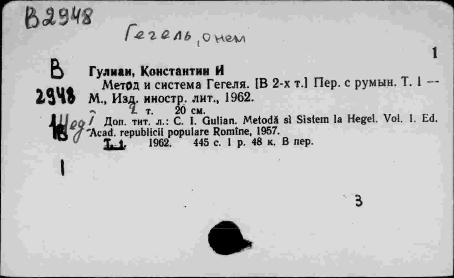 ﻿
1
2 & Л Ь ( о улглл
Гулмаи, Константин И
... Метод и система Гегеля. 1В 2-х т.1 Пер. с румын. T. 1 М., Изд. иностр, лит., 1962.
«ч Ï т. 20 см.
Доп. ™т. л-: с- L Gulian. Metodä si Sistem la Hegel. Vol. 1. Ed.
TK 4'Acad, republicii populäre Romine, 1957.
w 7 T. 1.	1962.	445 c. 1 p. 48 к. В nep.